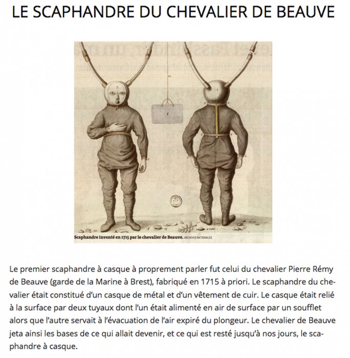Überstzung:<br />Der erste Helmanzug war der des Ritter Pierre Remy de Beauve (Garde de la Marine 11 Brest), hergestellt 1715 etwa. Der Taucheranzug bestand aus einem Metallhelm und einem Ledergewand. Der Helm war mit der Oberfläche durch zwei Schläuche verbunden, von denen einer über einen Balg mit Oberflächenluft versorgt wurde, während der andere verwendet wurde, um die Ausatemluft des Tauchers zu evakuieren. Der Ritter von Beauve legte damit den Grundstein für das, was werden sollte und was bis heute geblieben ist, der Helmtauchanzug.